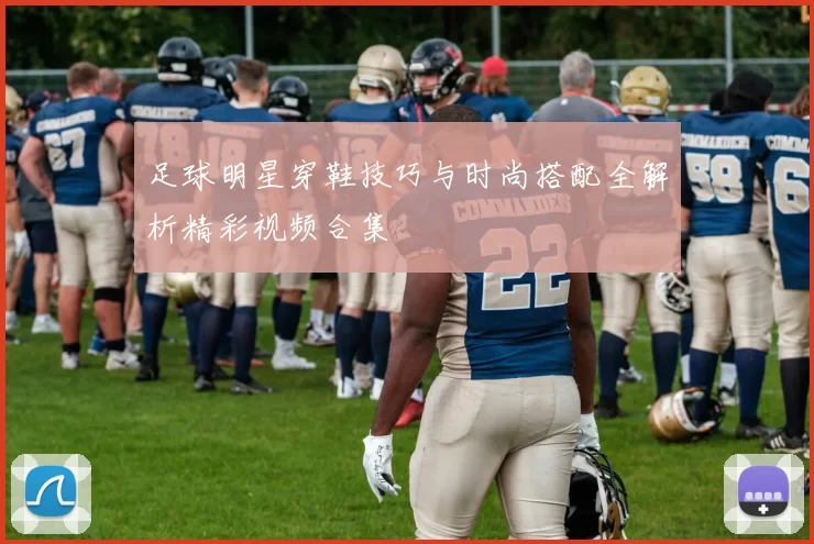 足球明星穿鞋技巧与时尚搭配全解析精彩视频合集