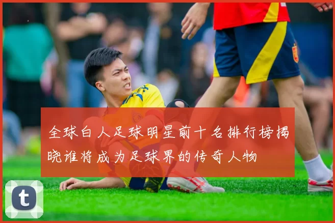 全球白人足球明星前十名排行榜揭晓谁将成为足球界的传奇人物