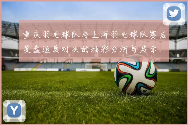 重庆羽毛球队与上海羽毛球队赛后复盘速度对决的精彩分析与启示
