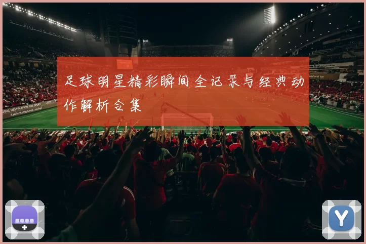 足球明星精彩瞬间全记录与经典动作解析合集