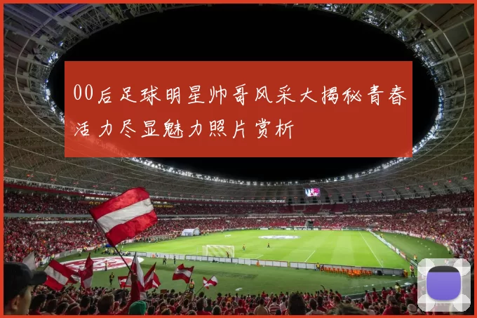 00后足球明星帅哥风采大揭秘青春活力尽显魅力照片赏析