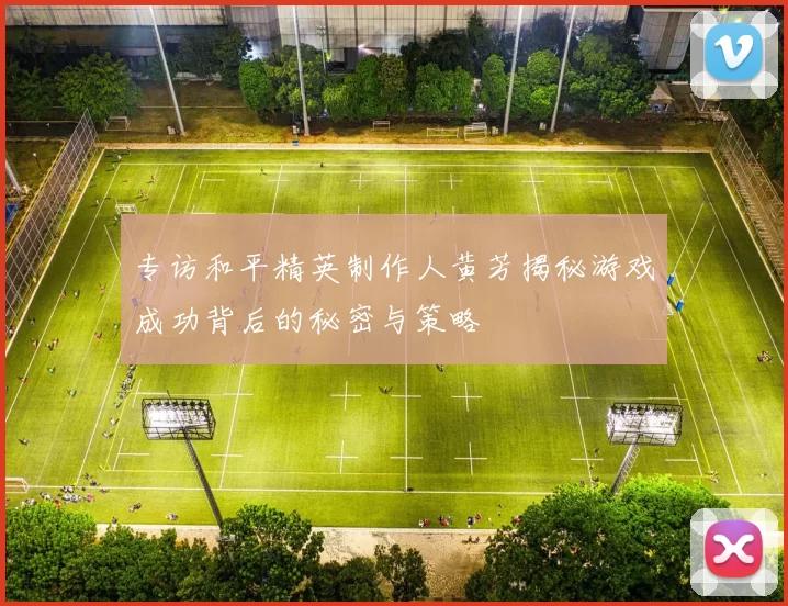 专访和平精英制作人黄芳揭秘游戏成功背后的秘密与策略