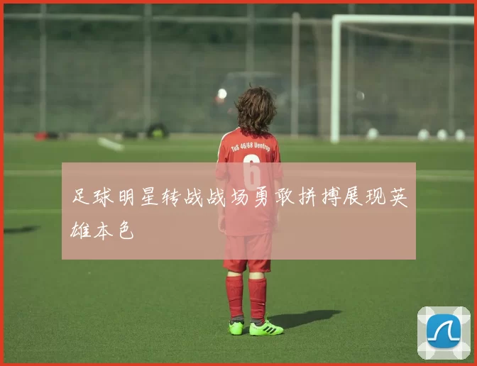 足球明星转战战场勇敢拼搏展现英雄本色