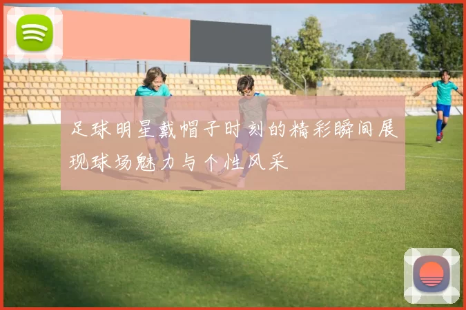 足球明星戴帽子时刻的精彩瞬间展现球场魅力与个性风采
