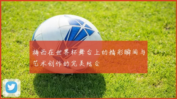 梅西在世界杯舞台上的精彩瞬间与艺术创作的完美结合