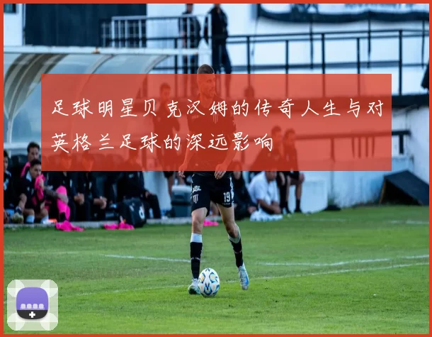 足球明星贝克汉姆的传奇人生与对英格兰足球的深远影响