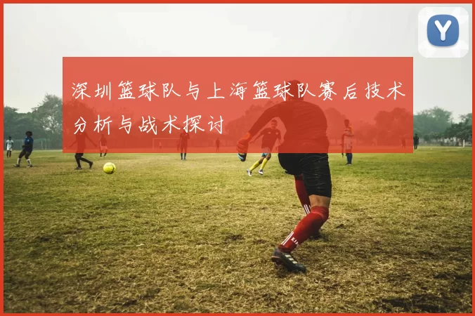 深圳篮球队与上海篮球队赛后技术分析与战术探讨