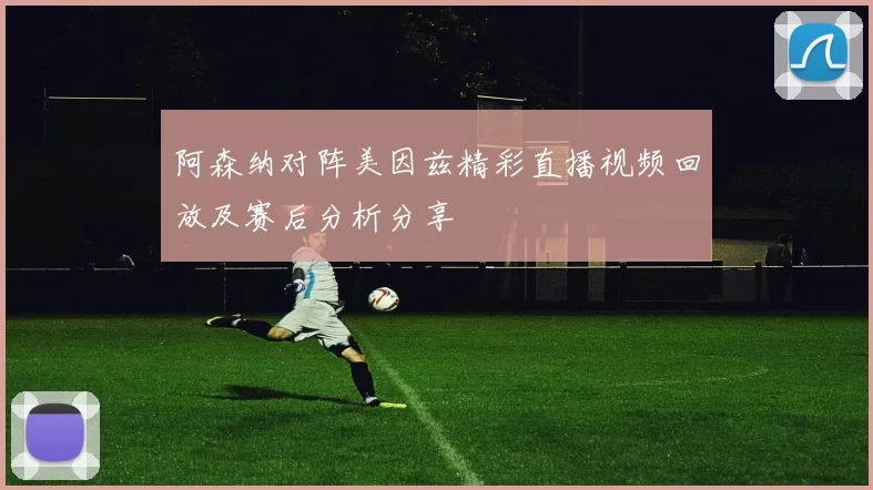 阿森纳对阵美因兹精彩直播视频回放及赛后分析分享