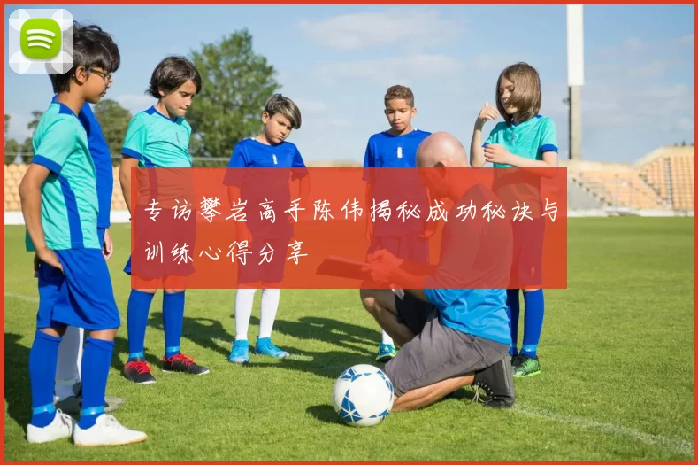 专访攀岩高手陈伟揭秘成功秘诀与训练心得分享