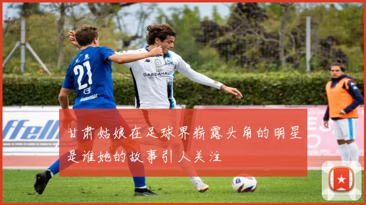 甘肃姑娘在足球界崭露头角的明星是谁她的故事引人关注