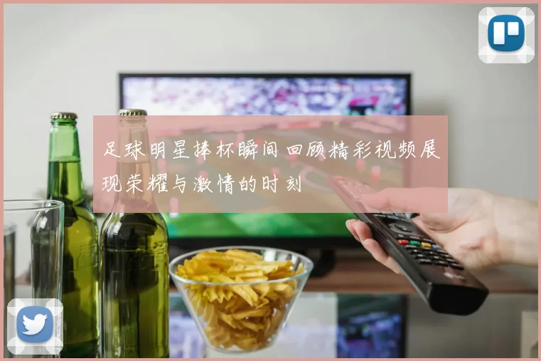 足球明星捧杯瞬间回顾精彩视频展现荣耀与激情的时刻