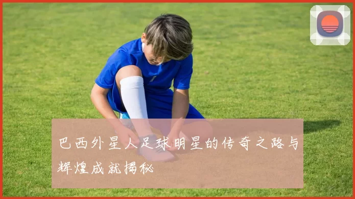 巴西外星人足球明星的传奇之路与辉煌成就揭秘