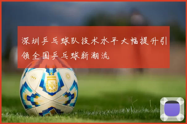 深圳乒乓球队技术水平大幅提升引领全国乒乓球新潮流