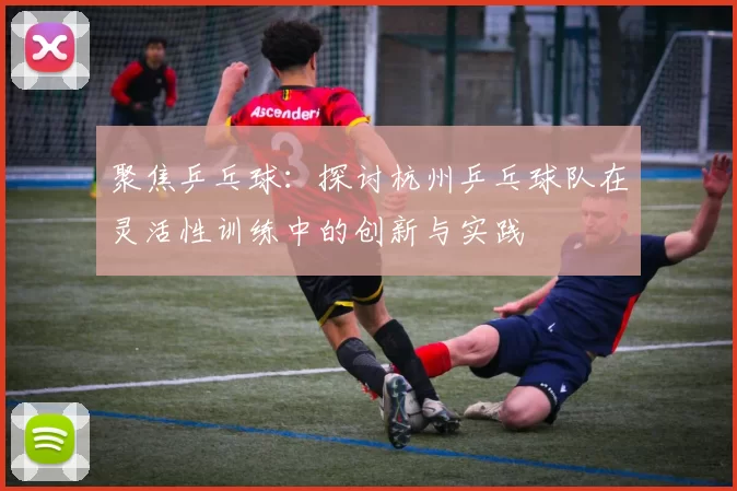 聚焦乒乓球：探讨杭州乒乓球队在灵活性训练中的创新与实践