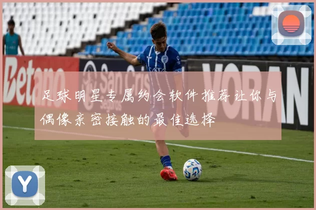 足球明星专属约会软件推荐让你与偶像亲密接触的最佳选择