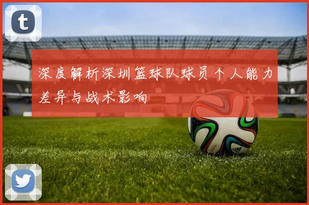 深度解析深圳篮球队球员个人能力差异与战术影响