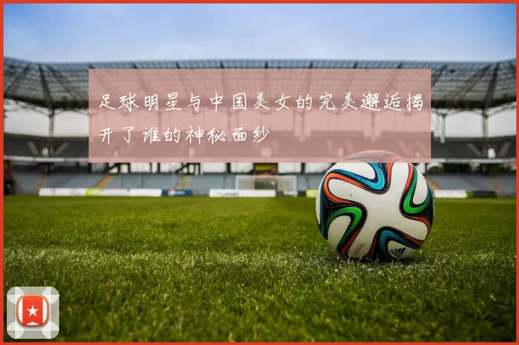 足球明星与中国美女的完美邂逅揭开了谁的神秘面纱