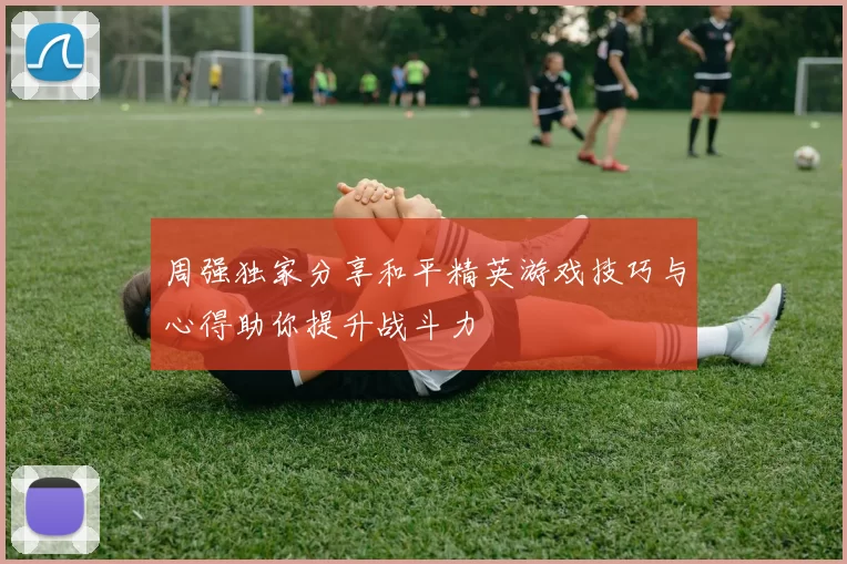 周强独家分享和平精英游戏技巧与心得助你提升战斗力