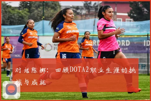 对话陈娜：回顾DOTA2职业生涯的挑战与成就