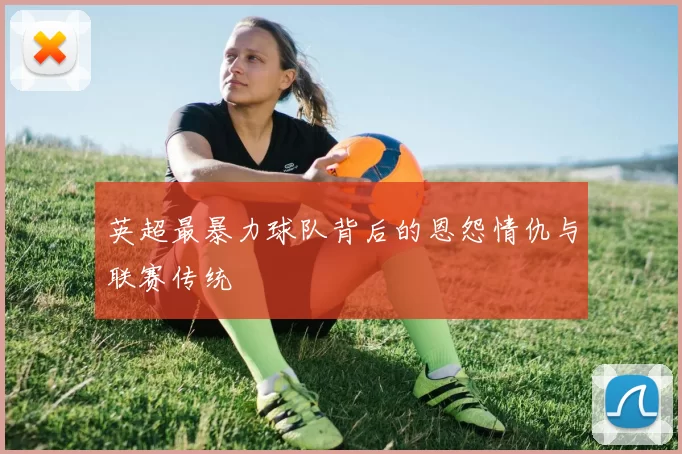 英超最暴力球队背后的恩怨情仇与联赛传统