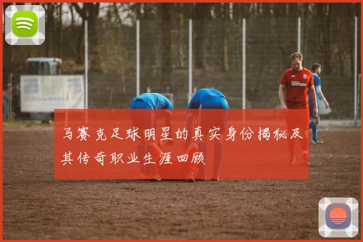 马赛克足球明星的真实身份揭秘及其传奇职业生涯回顾