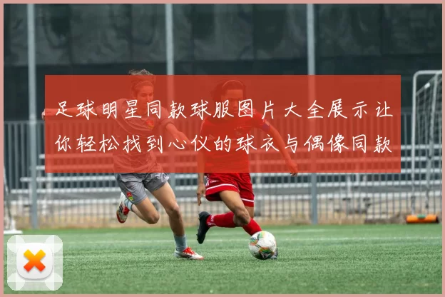 足球明星同款球服图片大全展示让你轻松找到心仪的球衣与偶像同款选择
