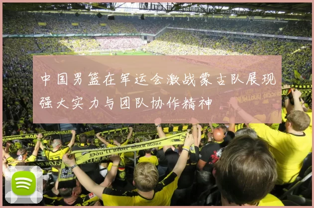 中国男篮在军运会激战蒙古队展现强大实力与团队协作精神