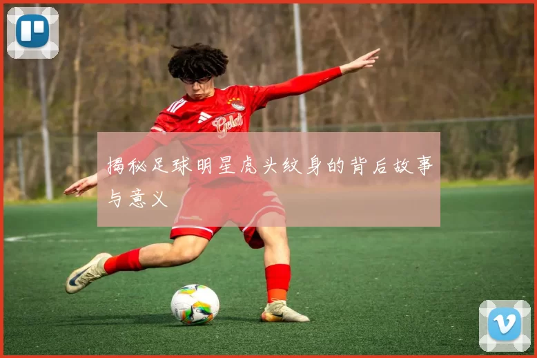 揭秘足球明星虎头纹身的背后故事与意义