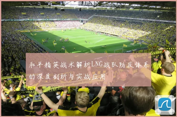 和平精英战术解析LNG战队防反体系的深度剖析与实战应用