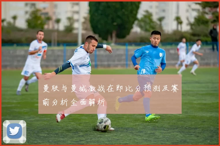 曼联与曼城激战在即比分预测及赛前分析全面解析