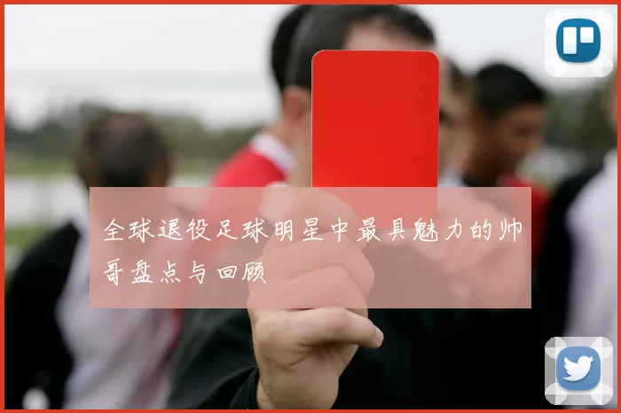 全球退役足球明星中最具魅力的帅哥盘点与回顾