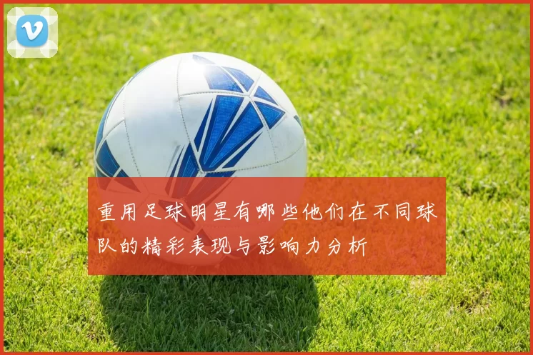 重用足球明星有哪些他们在不同球队的精彩表现与影响力分析