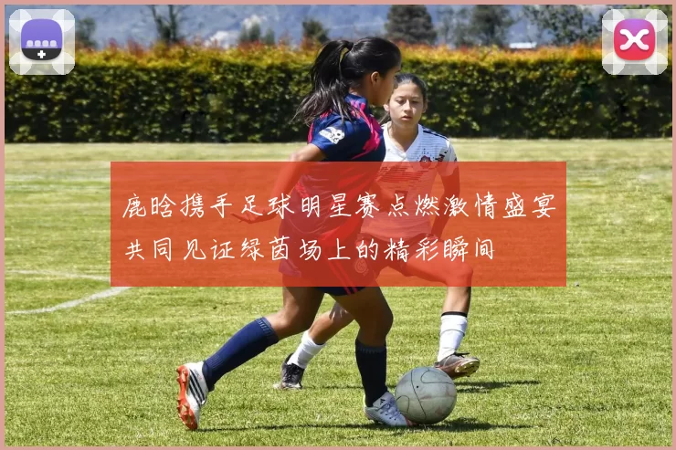 鹿晗携手足球明星赛点燃激情盛宴共同见证绿茵场上的精彩瞬间