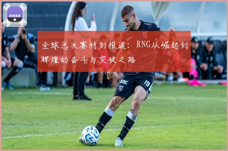 全球总决赛特别报道：RNG从崛起到辉煌的奋斗与突破之路