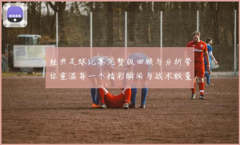 经典足球比赛完整版回顾与分析带你重温每一个精彩瞬间与战术较量