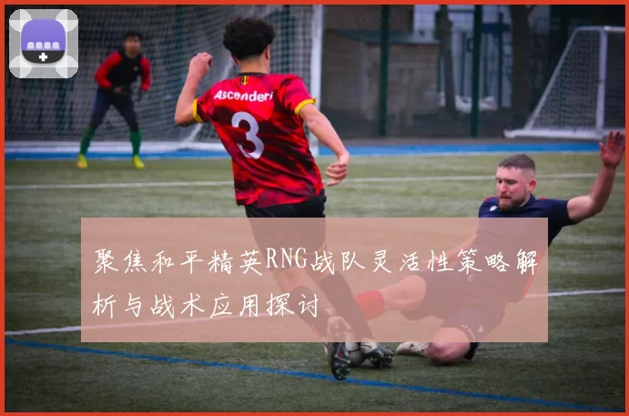 聚焦和平精英RNG战队灵活性策略解析与战术应用探讨