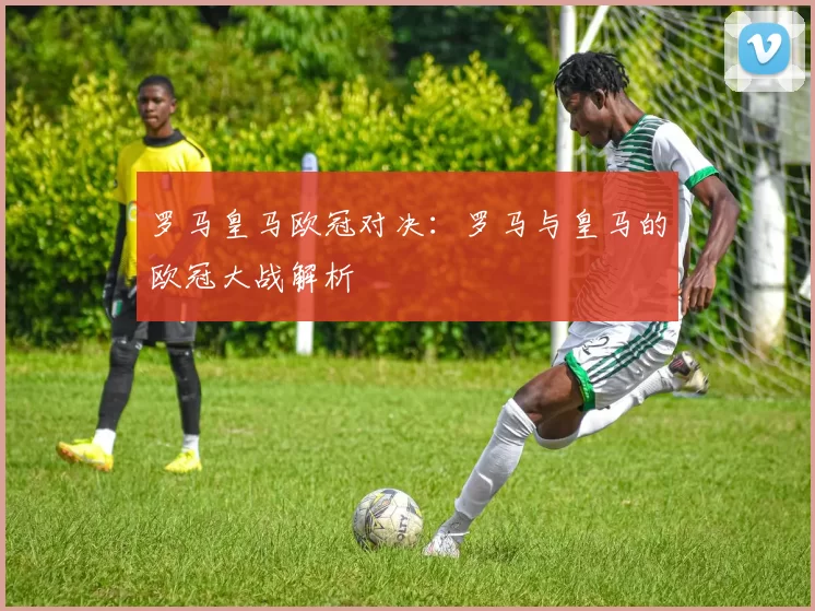 罗马皇马欧冠对决：罗马与皇马的欧冠大战解析