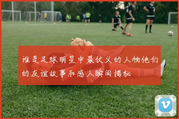 谁是足球明星中最仗义的人物他们的友谊故事和感人瞬间揭秘
