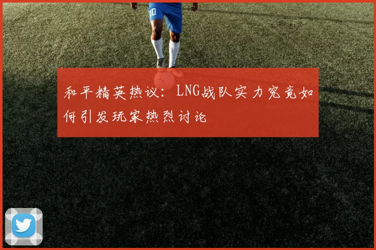 和平精英热议：LNG战队实力究竟如何引发玩家热烈讨论