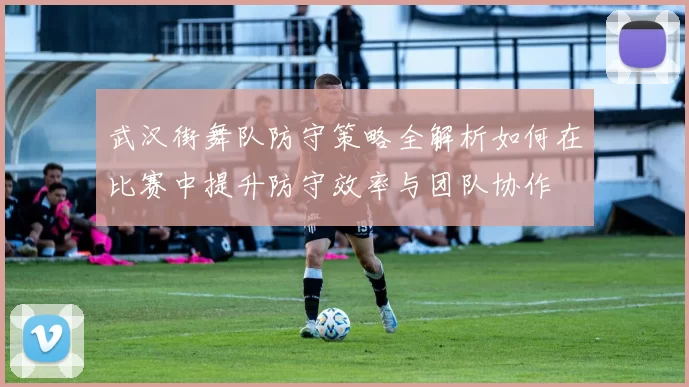 武汉街舞队防守策略全解析如何在比赛中提升防守效率与团队协作