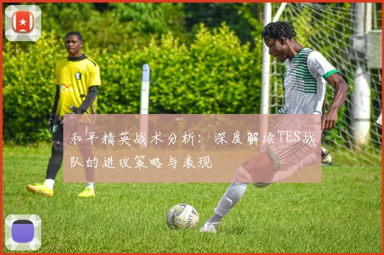 和平精英战术分析：深度解读TES战队的进攻策略与表现