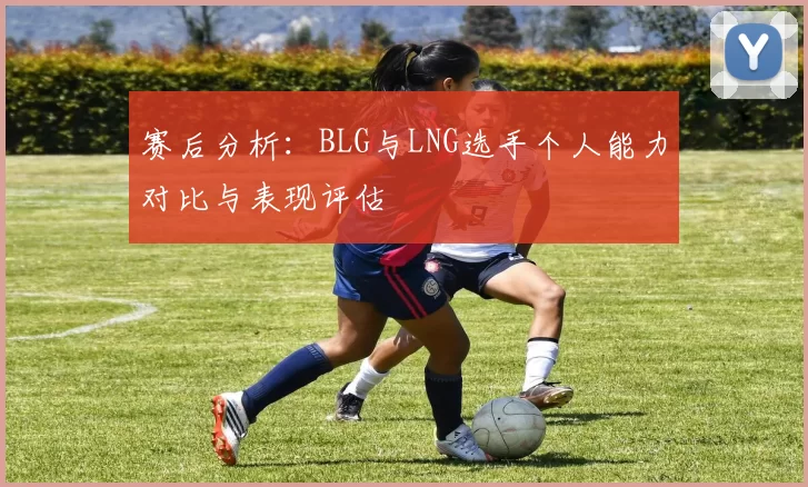 赛后分析：BLG与LNG选手个人能力对比与表现评估