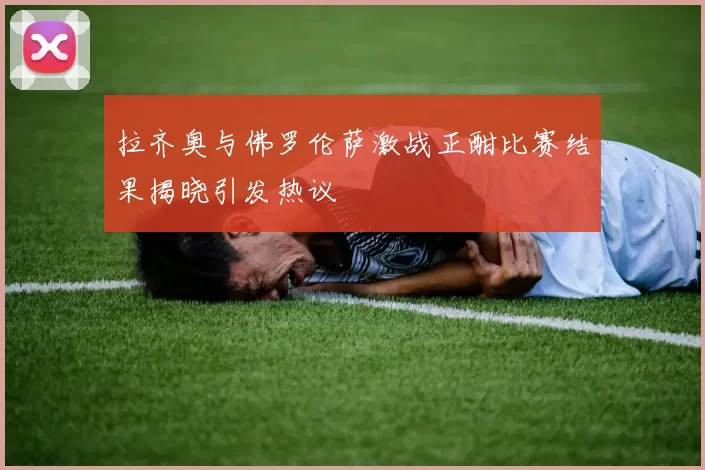 拉齐奥与佛罗伦萨激战正酣比赛结果揭晓引发热议
