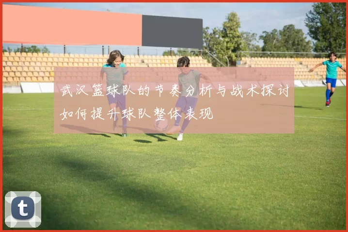 武汉篮球队的节奏分析与战术探讨如何提升球队整体表现