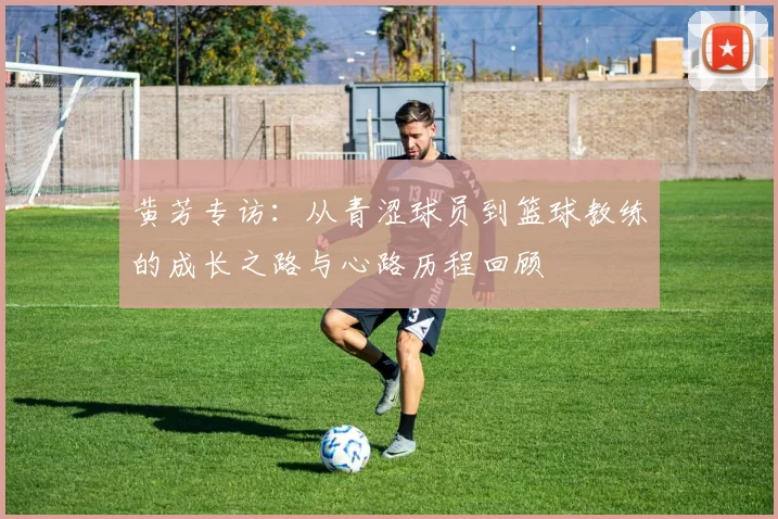黄芳专访：从青涩球员到篮球教练的成长之路与心路历程回顾