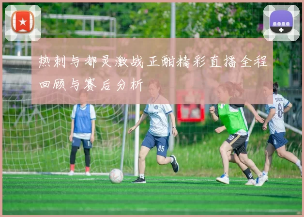 热刺与都灵激战正酣精彩直播全程回顾与赛后分析