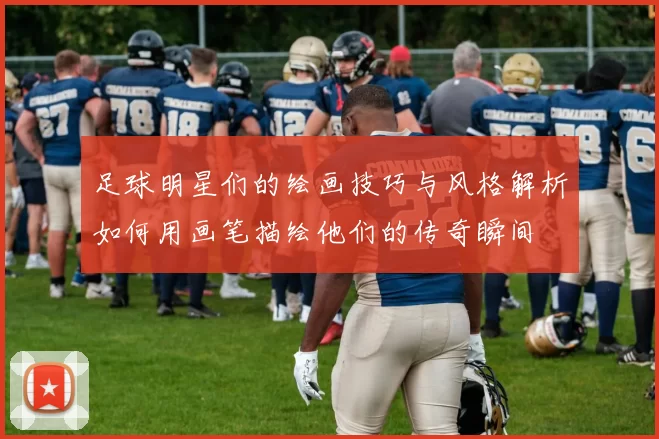 足球明星们的绘画技巧与风格解析如何用画笔描绘他们的传奇瞬间